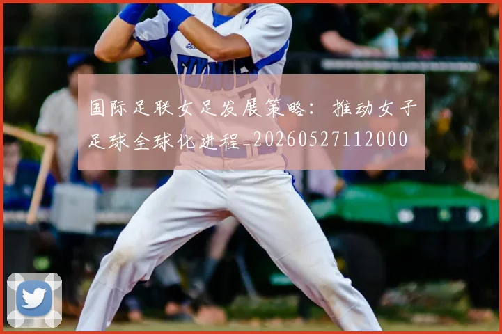 国际足联女足发展策略:推动女子足球全球化进程_20260527112000