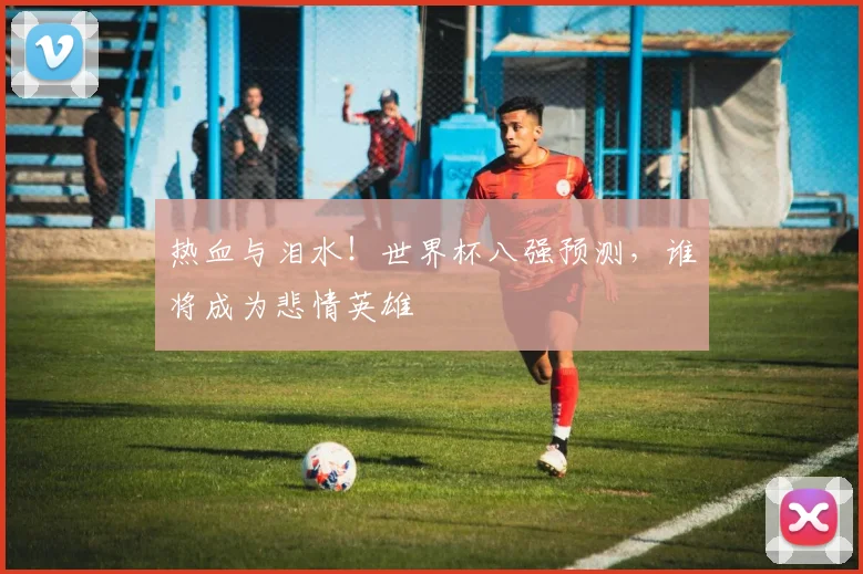 热血与泪水！世界杯八强预测，谁将成为悲情英雄