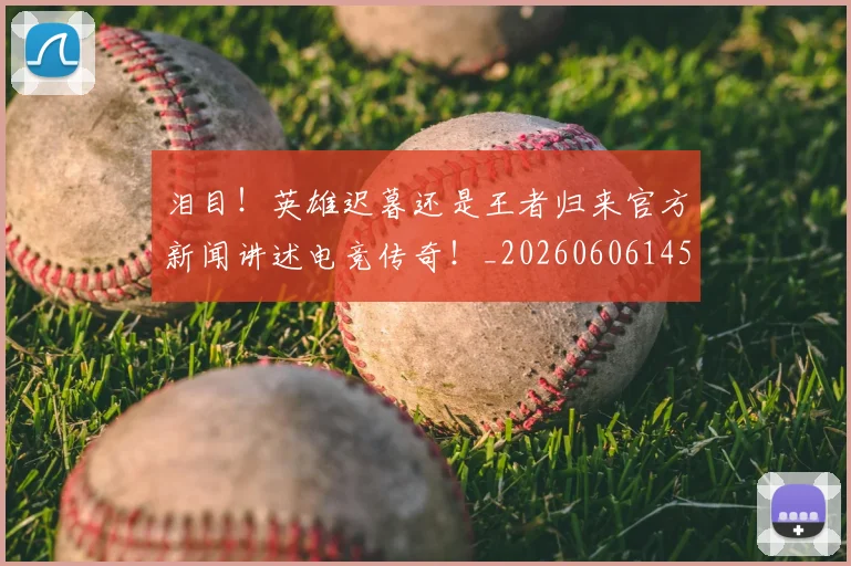 泪目！英雄迟暮还是王者归来官方新闻讲述电竞传奇！_20260606145912