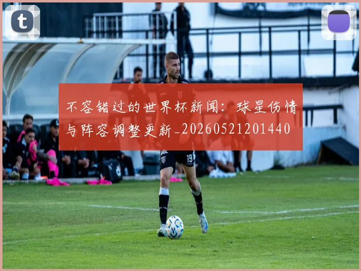 不容错过的世界杯新闻：球星伤情与阵容调整更新_20260521201440