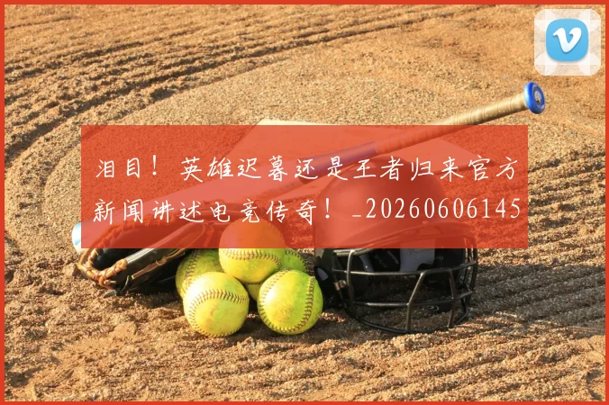 泪目！英雄迟暮还是王者归来官方新闻讲述电竞传奇！_20260606145912