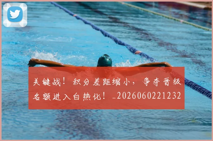 关键战！积分差距缩小，争夺晋级名额进入白热化！_20260602212329