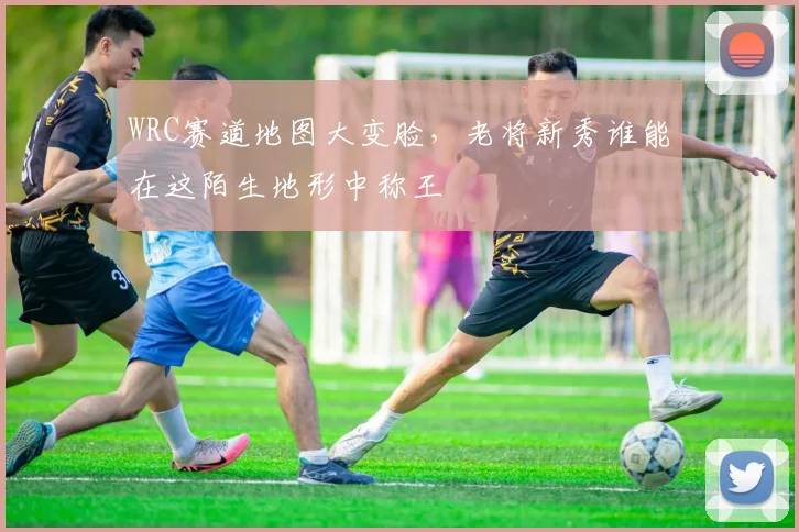 WRC赛道地图大变脸，老将新秀谁能在这陌生地形中称王