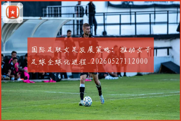 国际足联女足发展策略：推动女子足球全球化进程_20260527112000