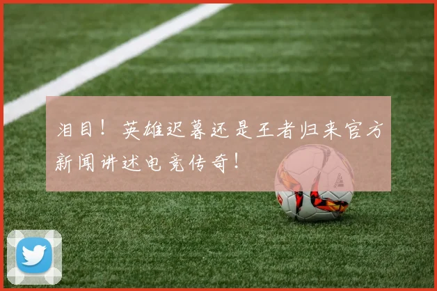 泪目！英雄迟暮还是王者归来官方新闻讲述电竞传奇！