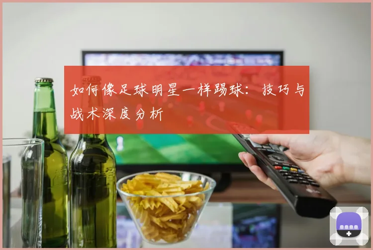 如何像足球明星一样踢球：技巧与战术深度分析