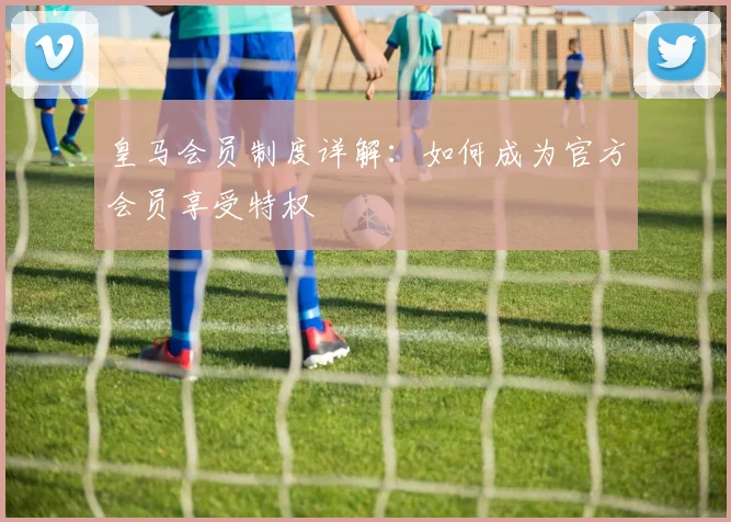 皇马会员制度详解：如何成为官方会员享受特权