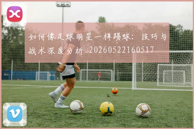 如何像足球明星一样踢球:技巧与战术深度分析_20260522160517